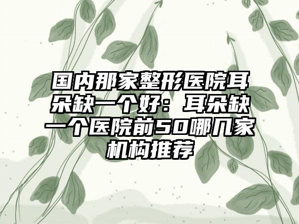 国内那家整形医院耳朵缺一个好：耳朵缺一个医院前50哪几家机构推荐