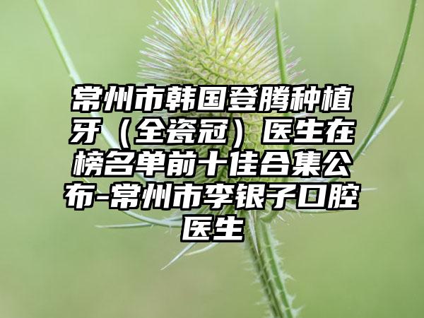 常州市韩国登腾种植牙（全瓷冠）医生在榜名单前十佳合集公布-常州市李银子口腔医生