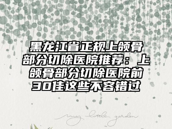黑龙江省正规上颌骨部分切除医院推荐：上颌骨部分切除医院前30佳这些不容错过