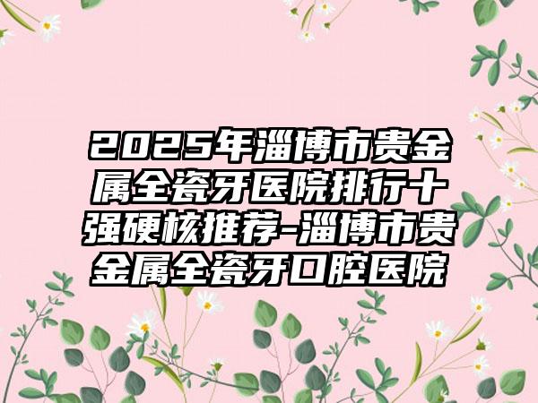 2025年淄博市贵金属全瓷牙医院排行十强硬核推荐-淄博市贵金属全瓷牙口腔医院