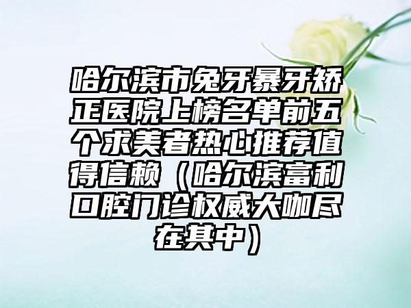 哈尔滨市兔牙暴牙矫正医院上榜名单前五个求美者热心推荐值得信赖（哈尔滨富利口腔门诊权威大咖尽在其中）