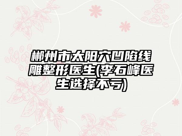 郴州市太阳穴凹陷线雕整形医生(李石峰医生选择不亏)
