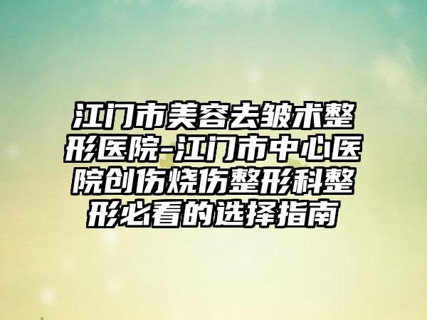 江门市美容去皱术整形医院-江门市中心医院创伤烧伤整形科整形必看的选择指南