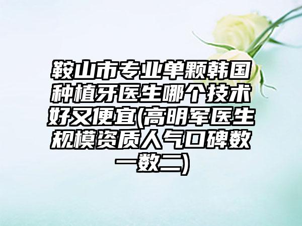 鞍山市专业单颗韩国种植牙医生哪个技术好又便宜(高明军医生规模资质人气口碑数一数二)