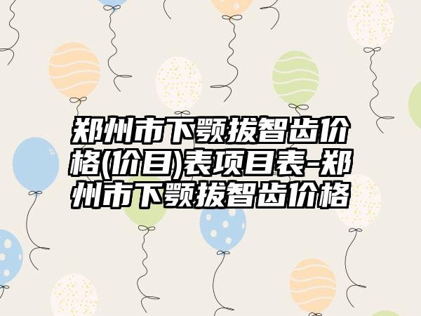 郑州市下颚拔智齿价格(价目)表项目表-郑州市下颚拔智齿价格