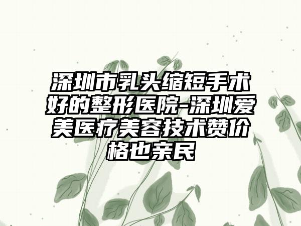 深圳市乳头缩短手术好的整形医院-深圳爱美医疗美容技术赞价格也亲民