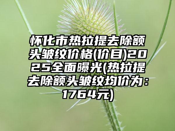 怀化市热拉提去除额头皱纹价格(价目)2025全面曝光(热拉提去除额头皱纹均价为：1764元)