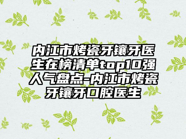 内江市烤瓷牙镶牙医生在榜清单top10强人气盘点-内江市烤瓷牙镶牙口腔医生