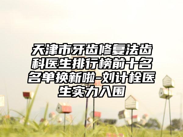 天津市牙齿修复法齿科医生排行榜前十名名单换新啦-刘计栓医生实力入围