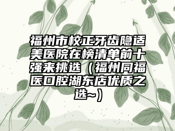 福州市校正牙齿隐适美医院在榜清单前十强来挑选（福州同福医口腔湖东店优质之选~）