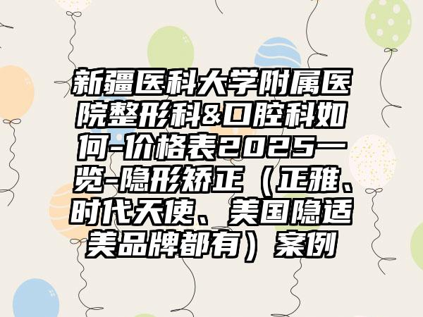 新疆医科大学附属医院整形科&口腔科如何-价格表2025一览-隐形矫正（正雅、时代天使、美国隐适美品牌都有）案例