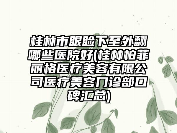 桂林市眼睑下至外翻哪些医院好(桂林柏菲丽格医疗美容有限公司医疗美容门诊部口碑汇总)