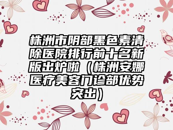 株洲市阴部黑色素清除医院排行前十名新版出炉啦（株洲安娜医疗美容门诊部优势突出）