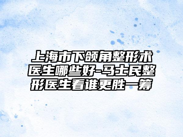 上海市下颌角整形术医生哪些好-马士民整形医生看谁更胜一筹