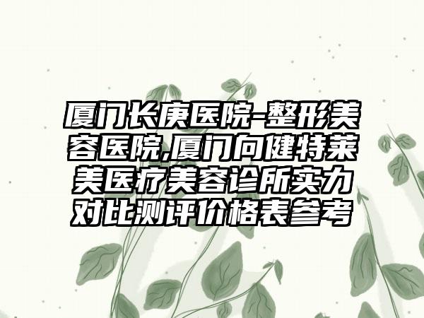 厦门长庚医院-整形美容医院,厦门向健特莱美医疗美容诊所实力对比测评价格表参考