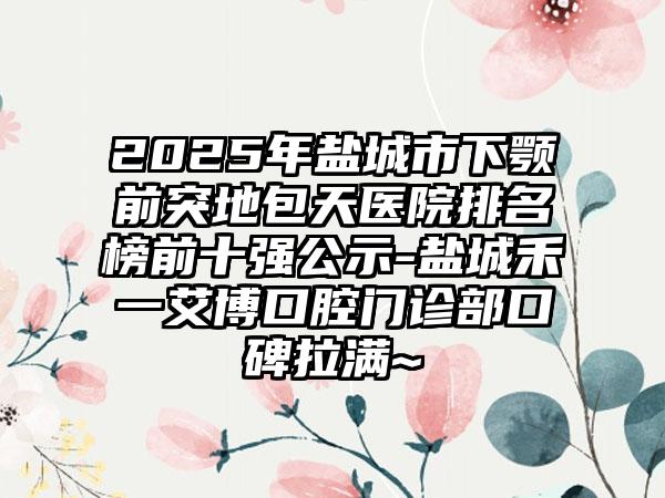 2025年盐城市下颚前突地包天医院排名榜前十强公示-盐城禾一艾博口腔门诊部口碑拉满~