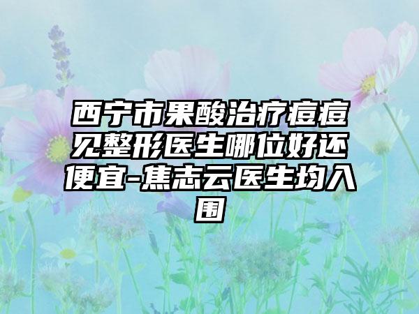 西宁市果酸治疗痘痘见整形医生哪位好还便宜-焦志云医生均入围