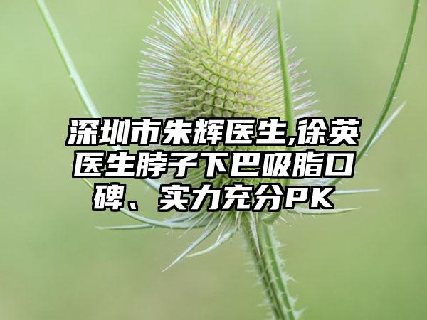 深圳市朱辉医生,徐英医生脖子下巴吸脂口碑、实力充分PK