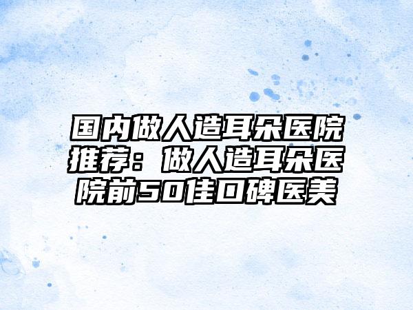 国内做人造耳朵医院推荐：做人造耳朵医院前50佳口碑医美