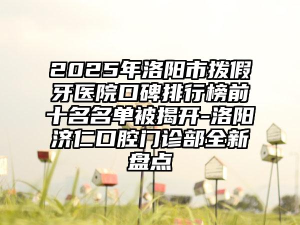 2025年洛阳市拨假牙医院口碑排行榜前十名名单被揭开-洛阳济仁口腔门诊部全新盘点
