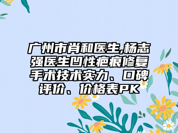 广州市肖和医生,杨志强医生凹性疤痕修复手术技术实力、口碑评价、价格表PK