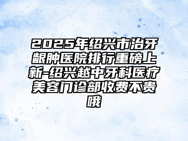 2025年绍兴市治牙龈肿医院排行重磅上新-绍兴越中牙科医疗美容门诊部收费不贵哦