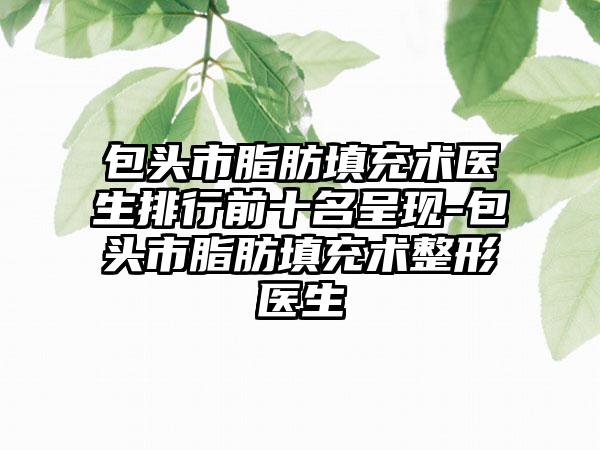 包头市脂肪填充术医生排行前十名呈现-包头市脂肪填充术整形医生