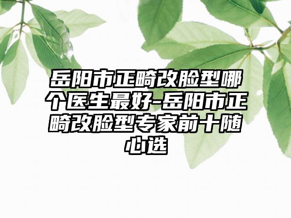 岳阳市正畸改脸型哪个医生最好-岳阳市正畸改脸型专家前十随心选
