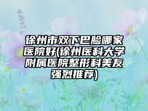 徐州市双下巴脸哪家医院好(徐州医科大学附属医院整形科美友强烈推荐)