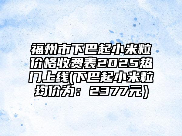 福州市下巴起小米粒价格收费表2025热门上线(下巴起小米粒均价为：2377元）