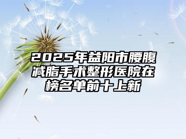 2025年益阳市腰腹减脂手术整形医院在榜名单前十上新