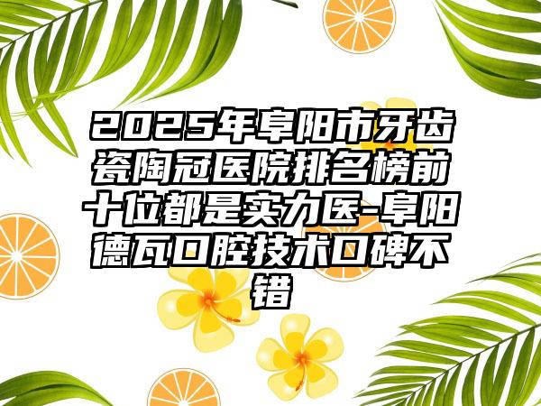 2025年阜阳市牙齿瓷陶冠医院排名榜前十位都是实力医-阜阳德瓦口腔技术口碑不错