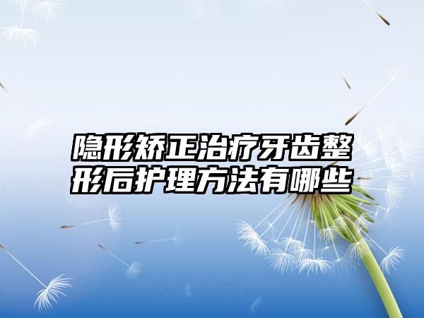隐形矫正治疗牙齿整形后护理方法有哪些