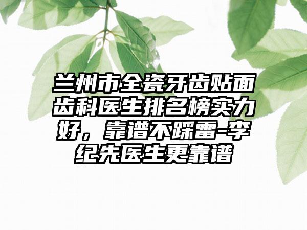 兰州市全瓷牙齿贴面齿科医生排名榜实力好，靠谱不踩雷-李纪先医生更靠谱