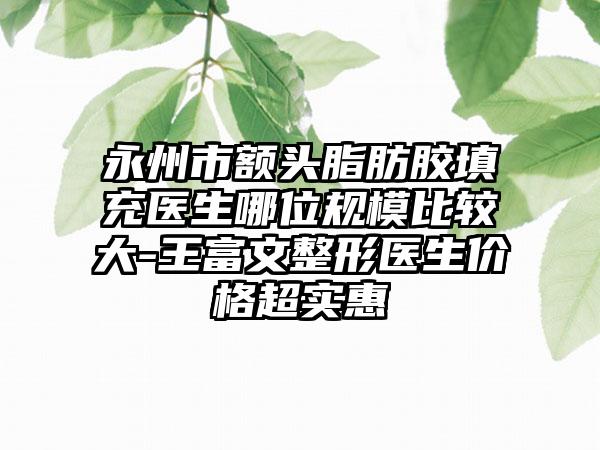 永州市额头脂肪胶填充医生哪位规模比较大-王富文整形医生价格超实惠