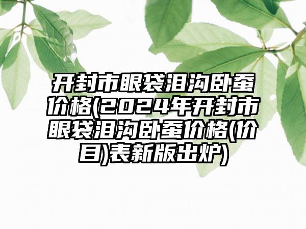 开封市眼袋泪沟卧蚕价格(2024年开封市眼袋泪沟卧蚕价格(价目)表新版出炉)