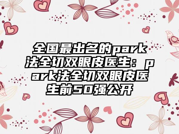 全国最出名的park法全切双眼皮医生：park法全切双眼皮医生前50强公开