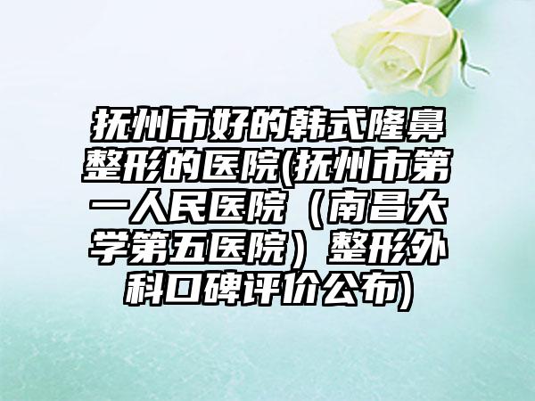 抚州市好的韩式隆鼻整形的医院(抚州市第一人民医院（南昌大学第五医院）整形外科口碑评价公布)