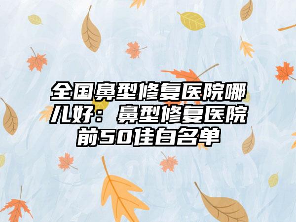 全国鼻型修复医院哪儿好：鼻型修复医院前50佳白名单