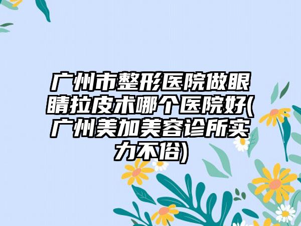 广州市整形医院做眼睛拉皮术哪个医院好(广州美加美容诊所实力不俗)