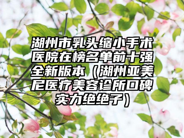 湖州市乳头缩小手术医院在榜名单前十强全新版本（湖州亚美尼医疗美容诊所口碑实力绝绝子）