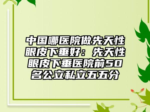 中国哪医院做先天性眼皮下垂好：先天性眼皮下垂医院前50名公立私立五五分