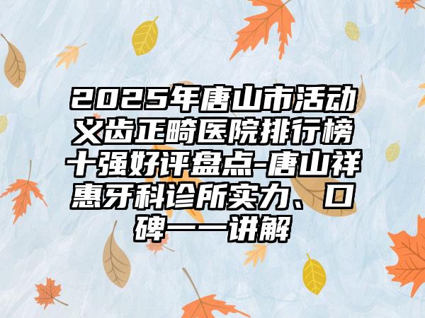 2025年唐山市活动义齿正畸医院排行榜十强好评盘点-唐山祥惠牙科诊所实力、口碑一一讲解