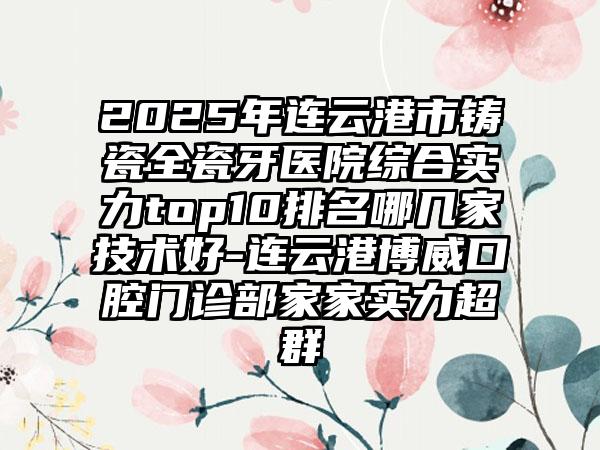 2025年连云港市铸瓷全瓷牙医院综合实力top10排名哪几家技术好-连云港博威口腔门诊部家家实力超群