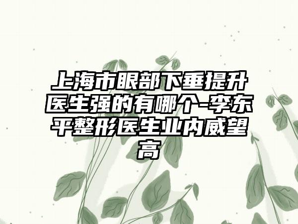 上海市眼部下垂提升医生强的有哪个-李东平整形医生业内威望高