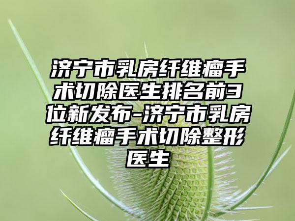 济宁市乳房纤维瘤手术切除医生排名前3位新发布-济宁市乳房纤维瘤手术切除整形医生