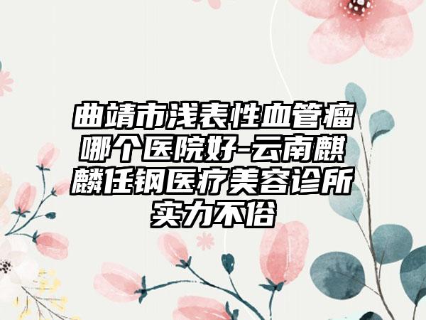 曲靖市浅表性血管瘤哪个医院好-云南麒麟任钢医疗美容诊所实力不俗