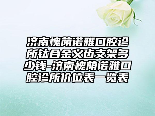 济南槐荫诺雅口腔诊所钛合金义齿支架多少钱-济南槐荫诺雅口腔诊所价位表一览表