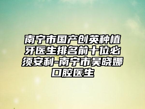 南宁市国产创英种植牙医生排名前十位必须安利-南宁市吴晓娜口腔医生