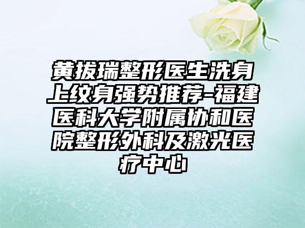 黄拔瑞整形医生洗身上纹身强势推荐-福建医科大学附属协和医院整形外科及激光医疗中心